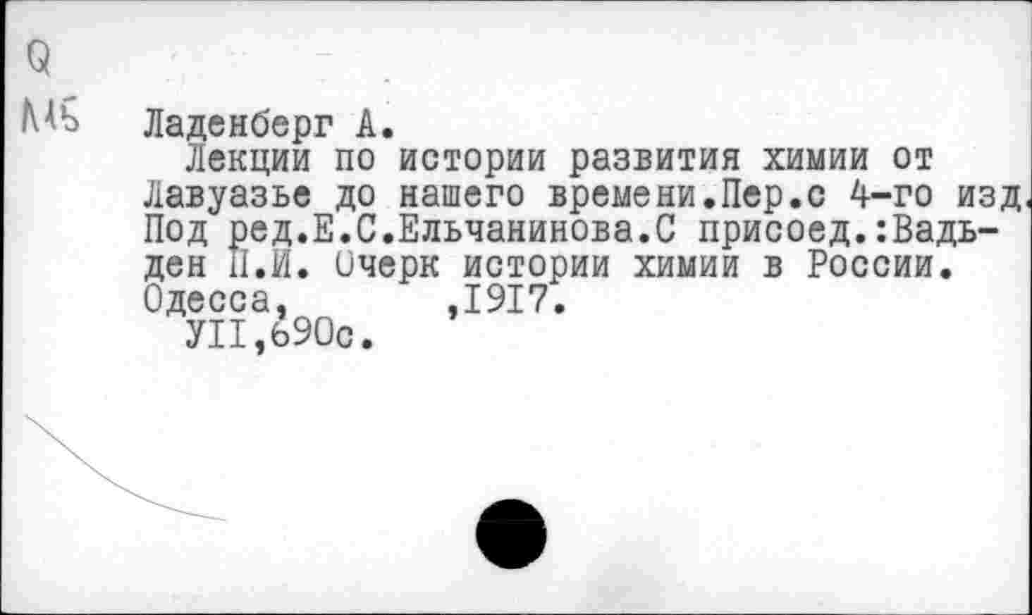 ﻿МЪ Ладенберг А.
Лекции по истории развития химии от Лавуазье до нашего времени.Пер.с 4-го изд Под ред.Е.С.Ельчанинова.С присоед.:Вадь-ден II.И. ичерк истории химии в России. Одесса, ,1917.
УП,б90с.